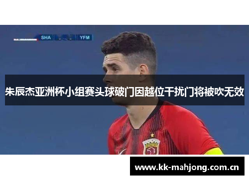 朱辰杰亚洲杯小组赛头球破门因越位干扰门将被吹无效
